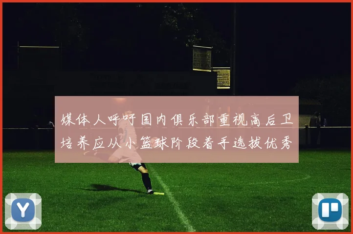 媒体人呼吁国内俱乐部重视高后卫培养应从小篮球阶段着手选拔优秀前锋