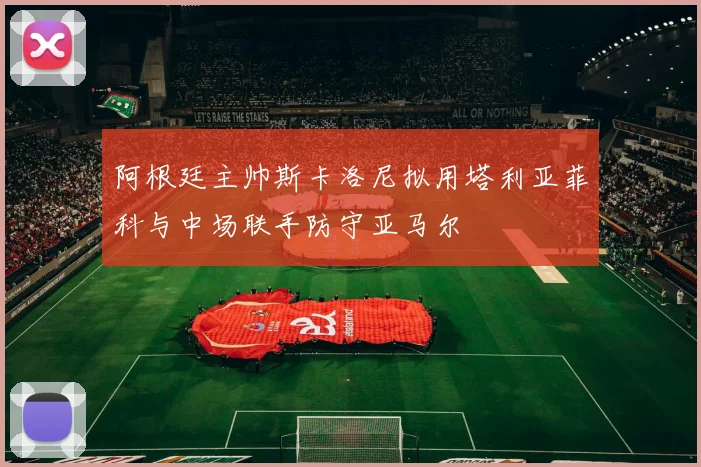 阿根廷主帅斯卡洛尼拟用塔利亚菲科与中场联手防守亚马尔