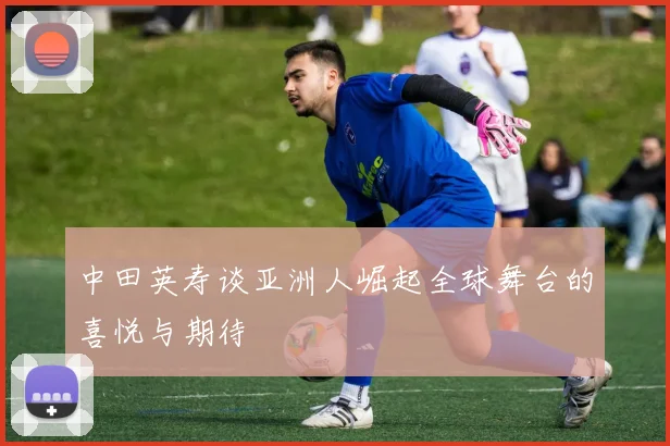 中田英寿谈亚洲人崛起全球舞台的喜悦与期待