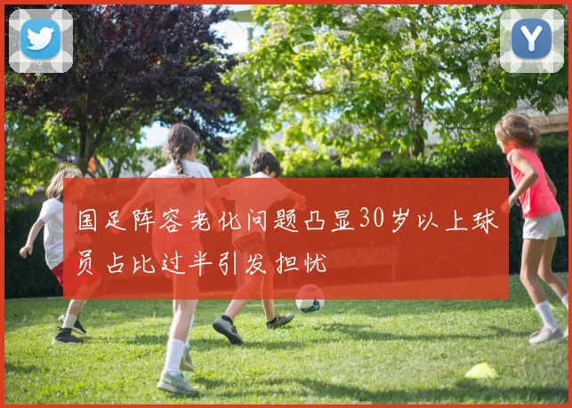 国足阵容老化问题凸显30岁以上球员占比过半引发担忧
