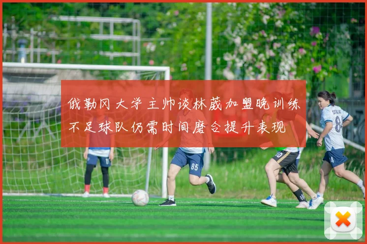 俄勒冈大学主帅谈林葳加盟晚训练不足球队仍需时间磨合提升表现