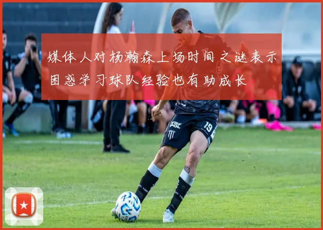 媒体人对杨瀚森上场时间之谜表示困惑学习球队经验也有助成长