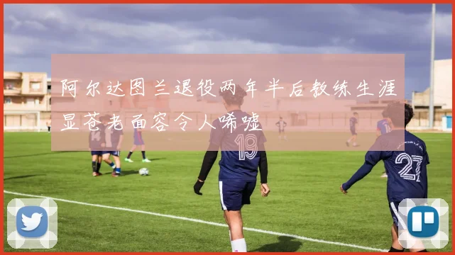 阿尔达图兰退役两年半后教练生涯显苍老面容令人唏嘘