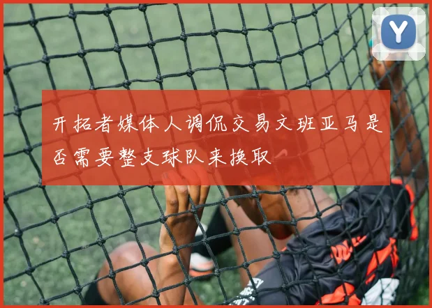 开拓者媒体人调侃交易文班亚马是否需要整支球队来换取