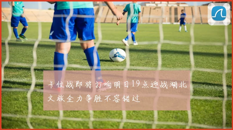 卡位战即将打响明日19点迎战湖北文旅全力争胜不容错过