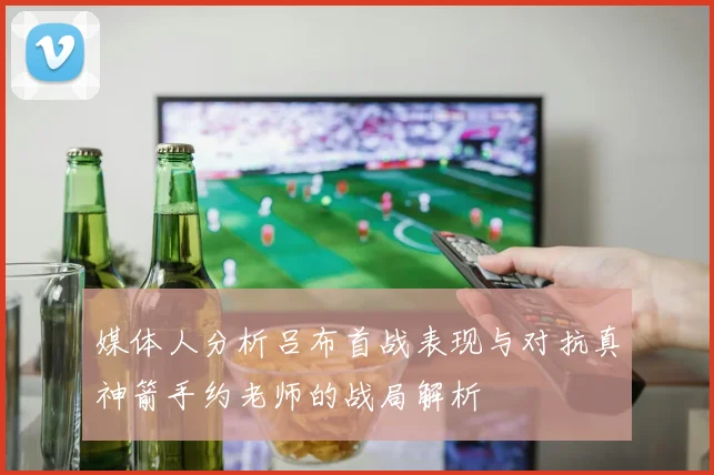 媒体人分析吕布首战表现与对抗真神箭手约老师的战局解析