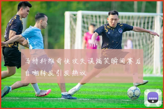 马特科维奇快攻失误搞笑瞬间赛后自嘲转发引发热议