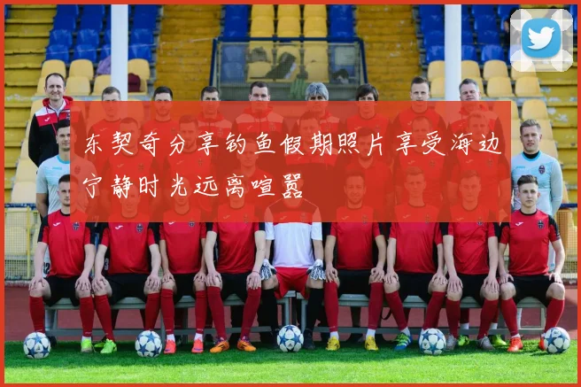 东契奇分享钓鱼假期照片享受海边宁静时光远离喧嚣