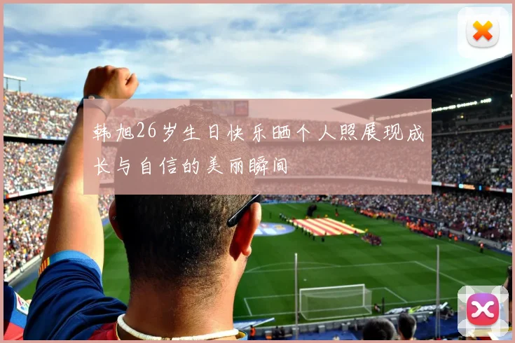 韩旭26岁生日快乐晒个人照展现成长与自信的美丽瞬间