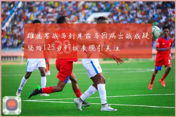 雄鹿客战马刺库兹马因病出战成疑场均125分47板表现引关注