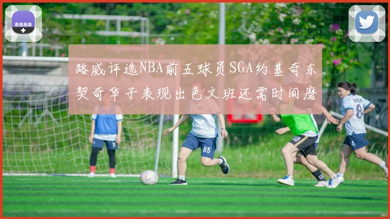 路威评选NBA前五球员SGA约基奇东契奇华子表现出色文班还需时间磨练