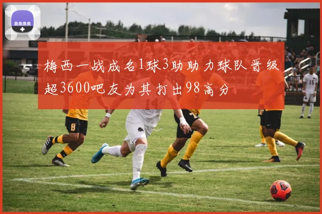 梅西一战成名1球3助助力球队晋级超3600吧友为其打出98高分