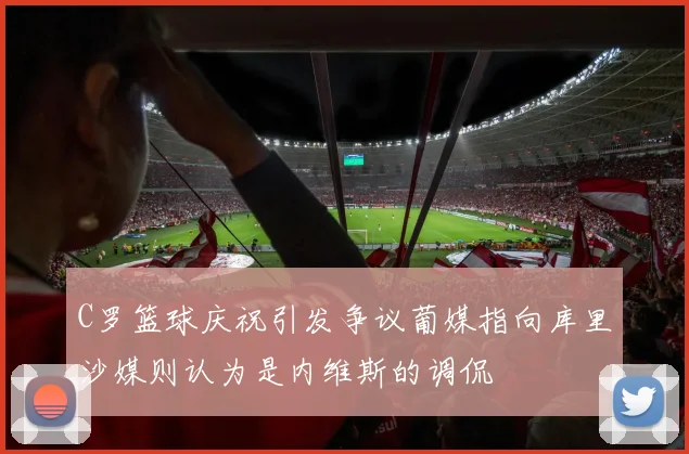 C罗篮球庆祝引发争议葡媒指向库里沙媒则认为是内维斯的调侃