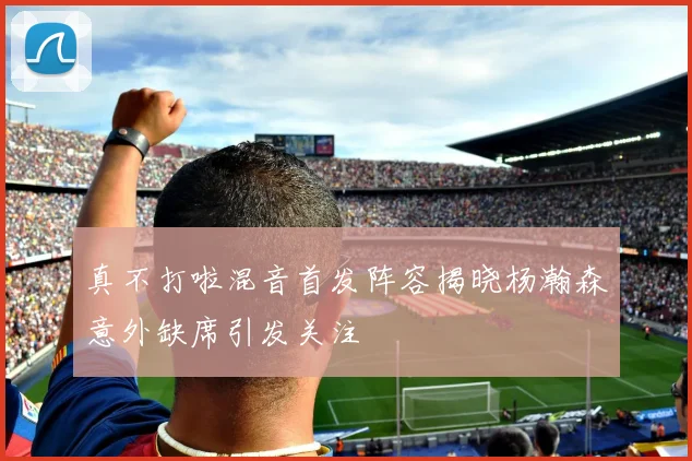 真不打啦混音首发阵容揭晓杨瀚森意外缺席引发关注