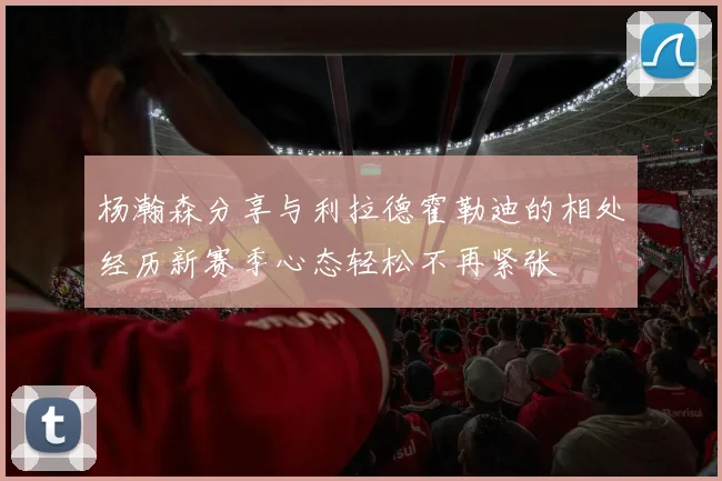 杨瀚森分享与利拉德霍勒迪的相处经历新赛季心态轻松不再紧张