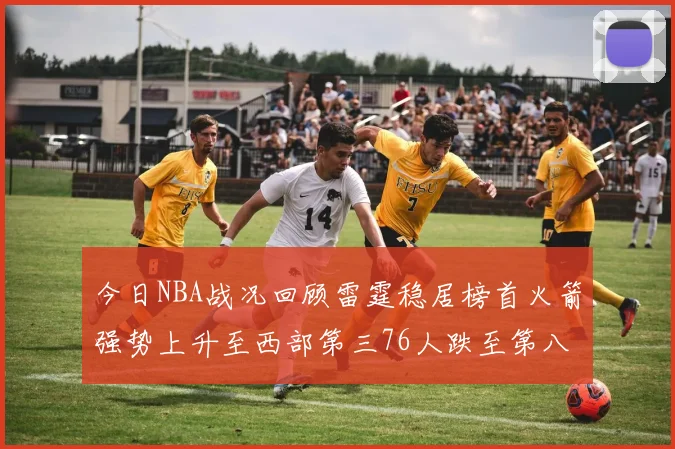 今日NBA战况回顾雷霆稳居榜首火箭强势上升至西部第三76人跌至第八位