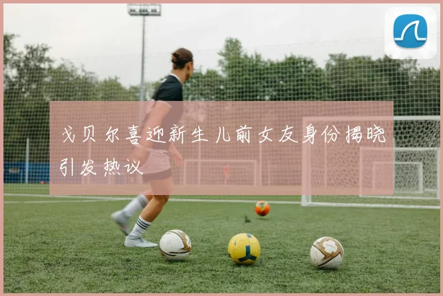 戈贝尔喜迎新生儿前女友身份揭晓引发热议