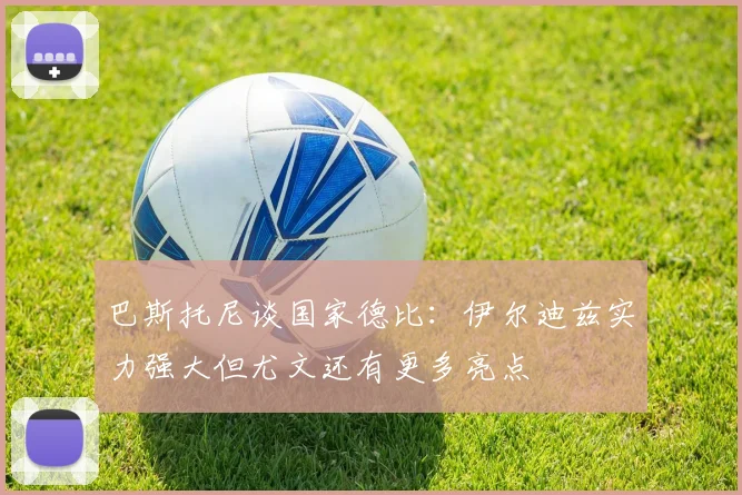 巴斯托尼谈国家德比：伊尔迪兹实力强大但尤文还有更多亮点