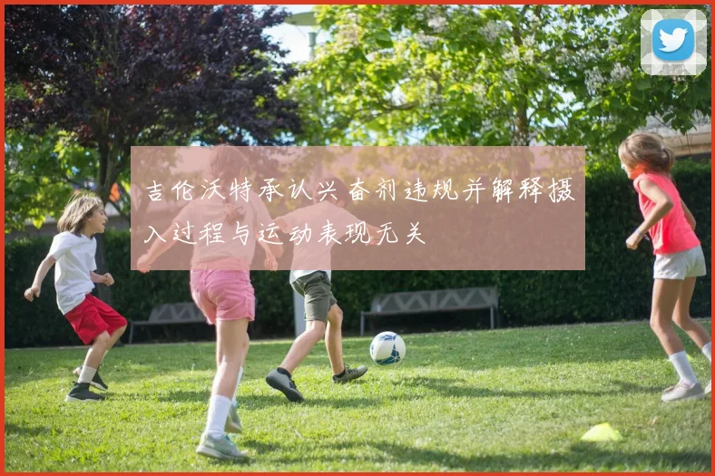 吉伦沃特承认兴奋剂违规并解释摄入过程与运动表现无关
