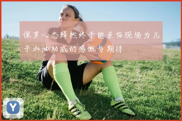 保罗心态释然终于能亲临现场为儿子加油助威的感慨与期待