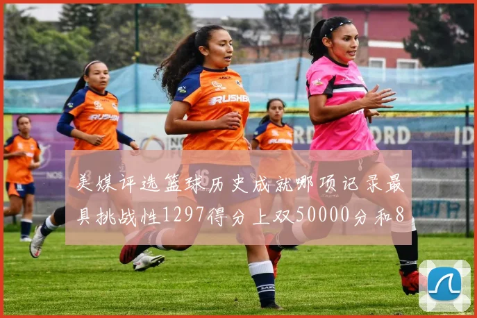 美媒评选篮球历史成就哪项记录最具挑战性1297得分上双50000分和8次总决赛