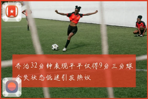 乔治32分钟表现平平仅得9分三分球全失状态低迷引发热议