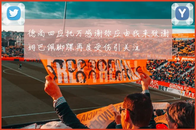 德尚回应托万感谢称应由我来致谢姆巴佩脚踝再度受伤引关注