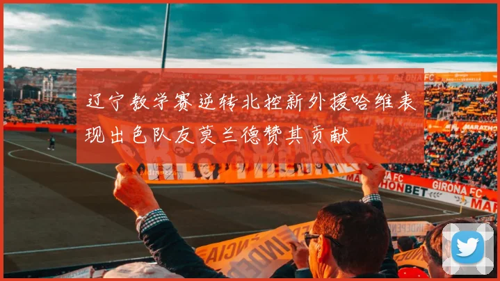 辽宁教学赛逆转北控新外援哈维表现出色队友莫兰德赞其贡献