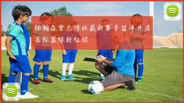 杨瀚森曾凡博林葳新赛季留洋开启国际篮球新征程