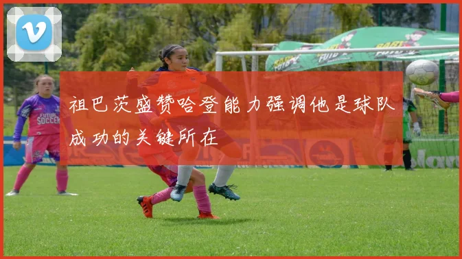祖巴茨盛赞哈登能力强调他是球队成功的关键所在