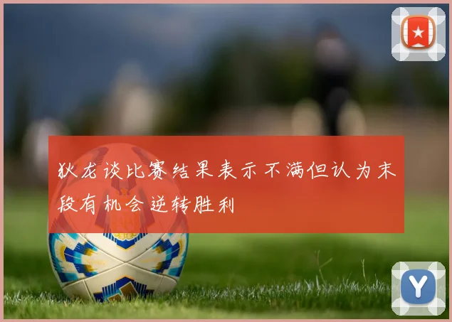 狄龙谈比赛结果表示不满但认为末段有机会逆转胜利