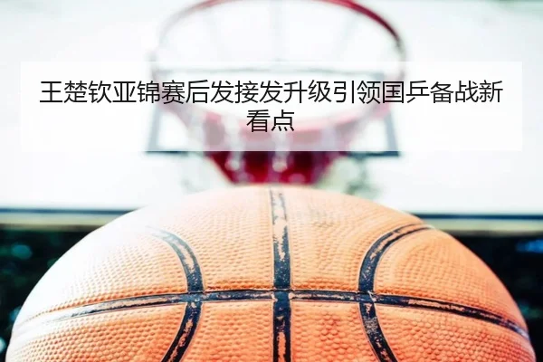 王楚钦亚锦赛后发接发升级引领国乒备战新看点（3377Sports）
